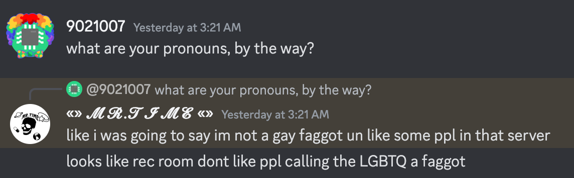 9021007 says, "what are your pronons, by the way?", mr.time replies, "like was going to say im not a gay faggot un like some ppl in that server", "looks like rec room dont like ppl calling the LGBTQ a faggot"