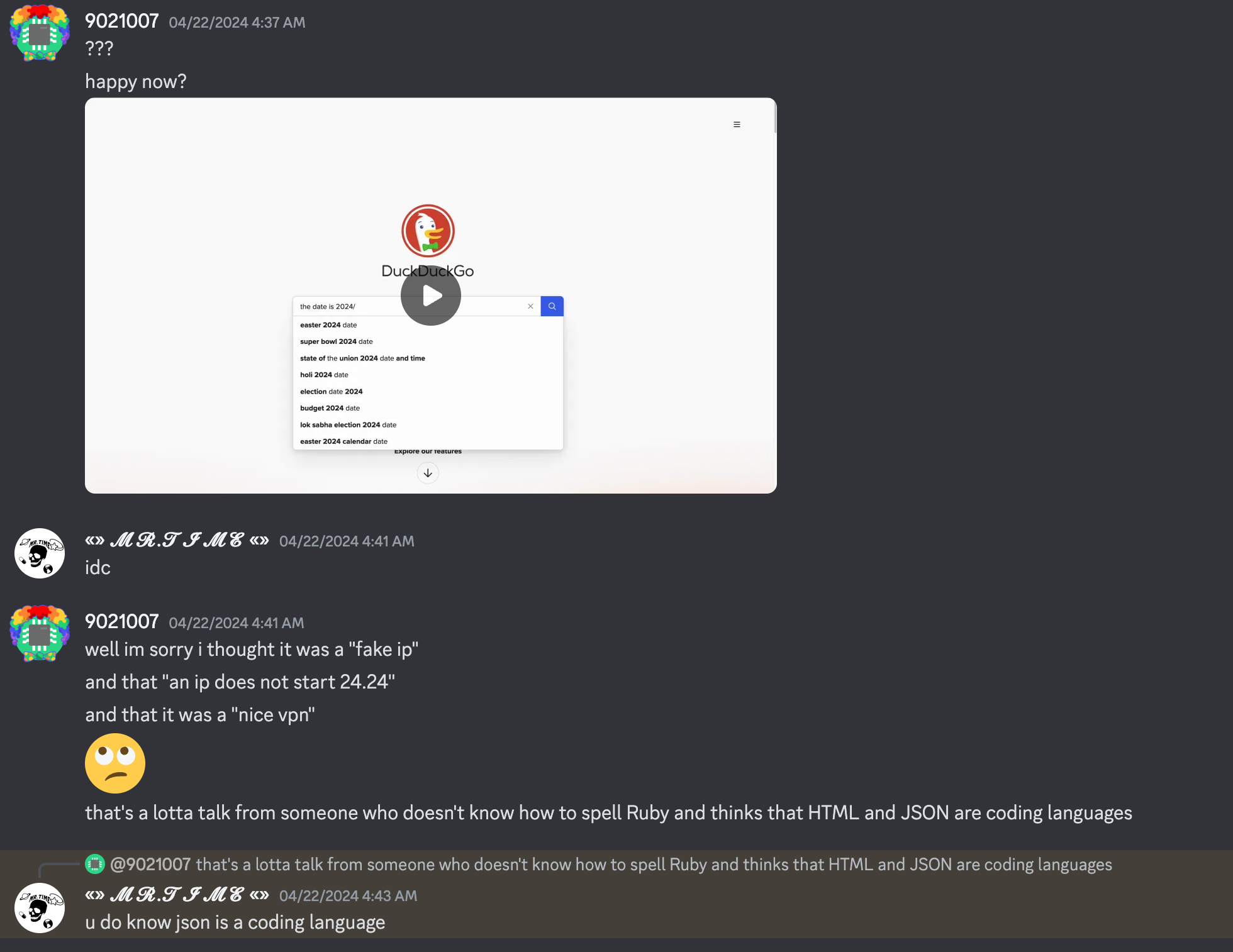 9021007 says "???", "happy now?", attached video, thumbnail is duckduckgo. mr.time says "idc", 9021007 says "well im sorry i thought it was a "fake ip" and that "an ip does not start 24.24" and that it was a "nice vpn"", "that's a lotta talk from someone who doesn't know how to spell Ruby and thinks that HTML and JSON are coding languages", mr.time replies, "u do know json is a coding language"