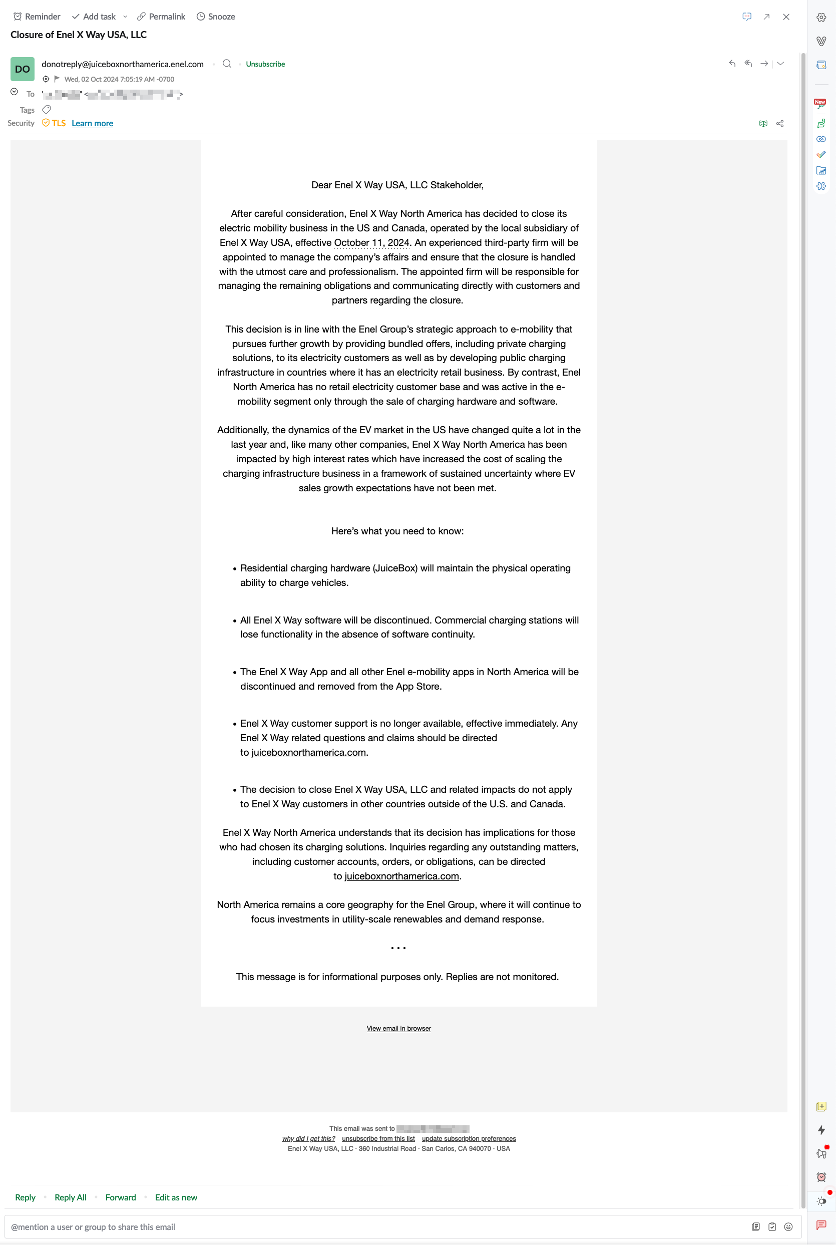 screenshot of email. "Dear Enel X Way USA, LLC Stakeholder,      After careful consideration, Enel X Way North America has decided to close its electric mobility business in the US and Canada, operated by the local subsidiary of Enel X Way USA, effective October 11, 2024. An experienced third-party firm will be appointed to manage the company’s affairs and ensure that the closure is handled with the utmost care and professionalism. The appointed firm will be responsible for managing the remaining obligations and communicating directly with customers and partners regarding the closure.      This decision is in line with the Enel Group’s strategic approach to e-mobility that pursues further growth by providing bundled offers, including private charging solutions, to its electricity customers as well as by developing public charging infrastructure in countries where it has an electricity retail business. By contrast, Enel North America has no retail electricity customer base and was active in the e-mobility segment only through the sale of charging hardware and software.      Additionally, the dynamics of the EV market in the US have changed quite a lot in the last year and, like many other companies, Enel X Way North America has been impacted by high interest rates which have increased the cost of scaling the charging infrastructure business in a framework of sustained uncertainty where EV sales growth expectations have not been met.         Here’s what you need to know:          Residential charging hardware (JuiceBox) will maintain the physical operating ability to charge vehicles.          All Enel X Way software will be discontinued. Commercial charging stations will lose functionality in the absence of software continuity.           The Enel X Way App and all other Enel e-mobility apps in North America will be discontinued and removed from the App Store.            Enel X Way customer support is no longer available, effective immediately. Any Enel X Way related questions and claims should be directed to juiceboxnorthamerica.com.             The decision to close Enel X Way USA, LLC and related impacts do not apply to Enel X Way customers in other countries outside of the U.S. and Canada.        Enel X Way North America understands that its decision has implications for those who had chosen its charging solutions. Inquiries regarding any outstanding matters, including customer accounts, orders, or obligations, can be directed to juiceboxnorthamerica.com.      North America remains a core geography for the Enel Group, where it will continue to focus investments in utility-scale renewables and demand response.      • • •      This message is for informational purposes only. Replies are not monitored. "