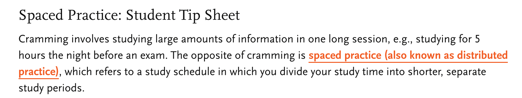 screenshot of Occidental College website, "Spaced Practice: Student Tip Sheet Cramming involves studying large amounts of information in one long session, e.g., studying for 5 hours the night before an exam. The opposite of cramming is spaced practice (also known as distributed practice), which refers to a study schedule in which you divide your study time into shorter, separate study periods."