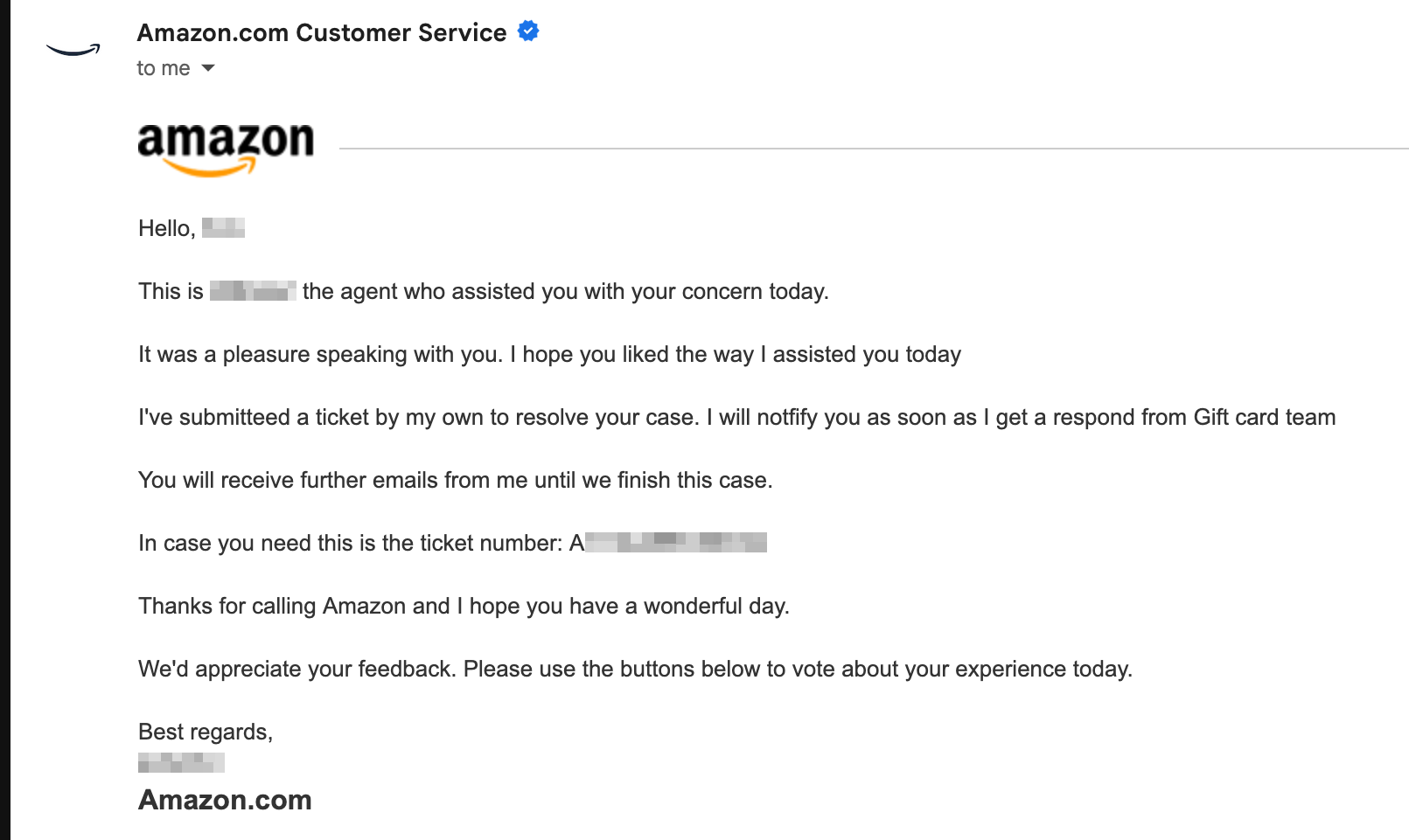 screenshot of amazon email, "Hello blurred name, This is blurred name the agent who assisted you with your concern today. It was a pleasure speaking with you. I hope you liked the way I assisted you today I've submitted a ticket by my own to resolve your case. I will notify you as soon as I get a respond from Gift card team You will receive further emails from me until we finish this case. In case you need this is the ticket number: A blurred numbers Thanks for calling Amazon and I hope you have a wonderful day. We'd appreciate your feedback. Please use the buttons below to vote about your experience today. Best regards, blurred name Amazon.com"