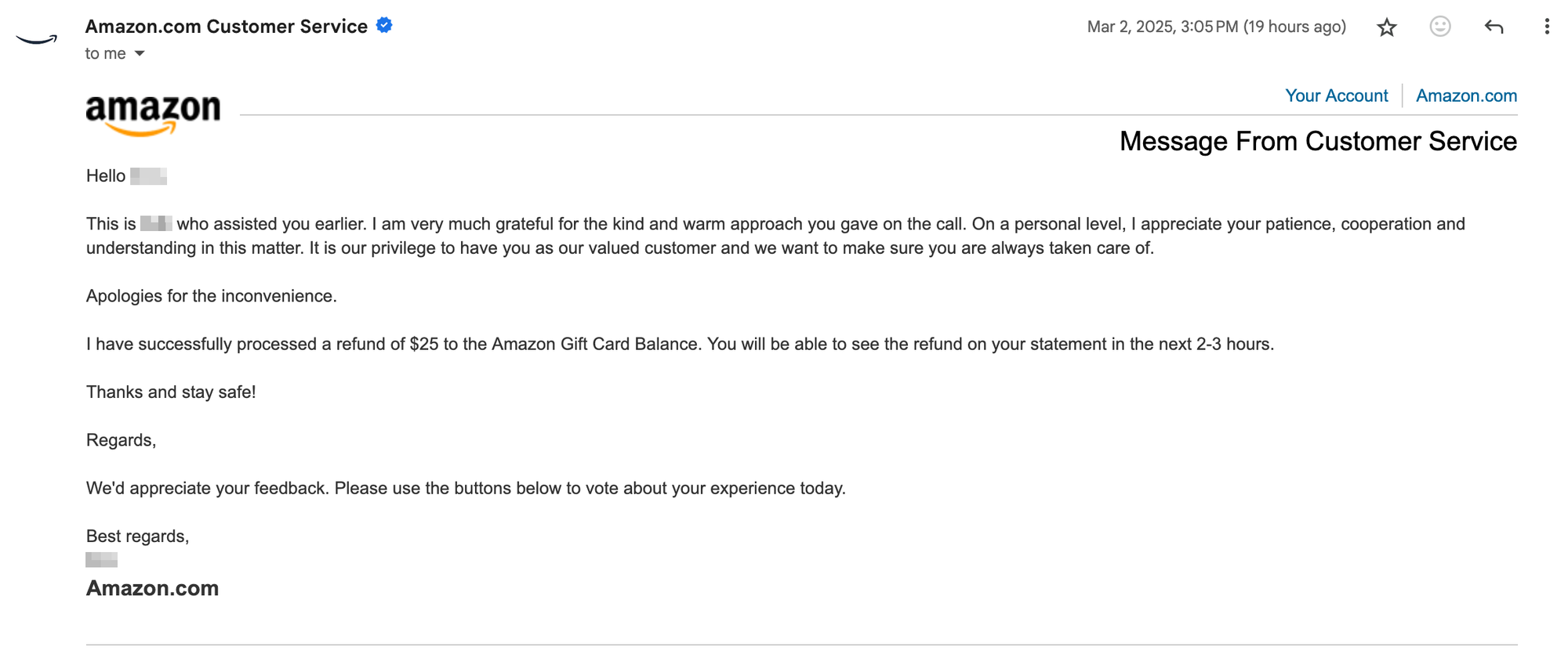 screenshot of amazon email, "Hello blurred name,This is blurred name who assisted you earlier. I am very much grateful for the kind and warm approach you gave on the call. On a personal level, I appreciate your patience, cooperation and understanding in this matter. It is our privilege to have you as our valued customer and we want to make sure you are always taken care of. Apologies for the inconvenience. I have successfully processed a refund of $25 to the Amazon Gift Card Balance. You will be able to see the refund on your statement in the next 2-3 hours. Thanks and stay safe! Regards, We'd appreciate your feedback. Please use the buttons below to vote about your experience today. Best regards, blurred name Amazon.com"