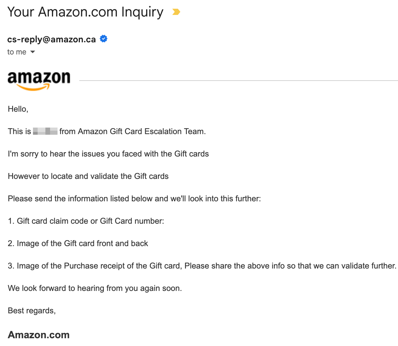 Screenshot of email, "Hello, This is BLURRED OUT NAME from Amazon Gift Card Escalation Team. I'm sorry to hear the issues you faced with the Gift cards However to locate and validate the Gift cards Please send the information listed below and we'll look into this further: 1 . Gift card claim code or Gift Card number: 2. Image of the Gift card front and back 3. Image of the Purchase receipt of the Gift card, Please share the above info so that we can validate further. We look forward to hearing from you again soon. Best regards, Amazon.com"