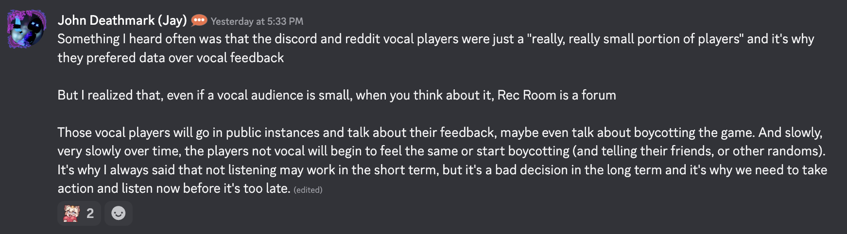 screenshot of discord message from Jay, "Something I heard often was that the discord and reddit vocal players were just a "really, really small portion of players" and it's why they prefered data over vocal feedback But I realized that, even if a vocal audience is small, when you think about it, Rec Room is a forum Those vocal players will go in public instances and talk about their feedback, maybe even talk about boycotting the game. And slowly, very slowly over time, the players not vocal will begin to feel the same or start boycotting (and telling their friends, or other randoms). It's why I always said that not listening may work in the short term, but it's a bad decision in the long term and it's why we need to take action and listen now before it's too late."