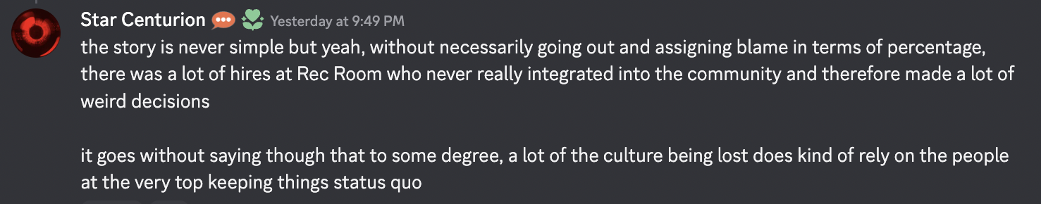 discord message from Star Centurion, "the story is never simple but yeah, without necessarily going out and assigning blame in terms of percentage, there was a lot of hires at Rec Room who never really integrated into the community and therefore made a lot of weird decisions it goes without saying though that to some degree, a lot of the culture being lost does kind of rely on the people at the very top keeping things status quo"