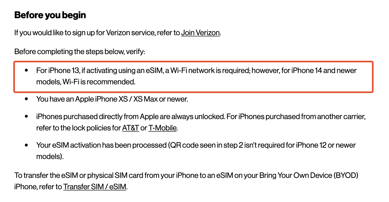  Before you begin If you would like to sign up for Verizon service, refer to Join Verizon. Before completing the steps below, verify:      For iPhone 13, if activating using an eSIM, a Wi-Fi network is required; however, for iPhone 14 and newer models, Wi-Fi is recommended.     You have an Apple iPhone XS / XS Max or newer.     iPhones purchased directly from Apple are always unlocked. For iPhones purchased from another carrier, refer to the lock policies for AT&T or T-Mobile.     Your eSIM activation has been processed (QR code seen in step 2 isn't required for iPhone 12 or newer models).  To transfer the eSIM or physical SIM card from your iPhone to an eSIM on your Bring Your Own Device (BYOD) iPhone, refer to Transfer SIM / eSIM.