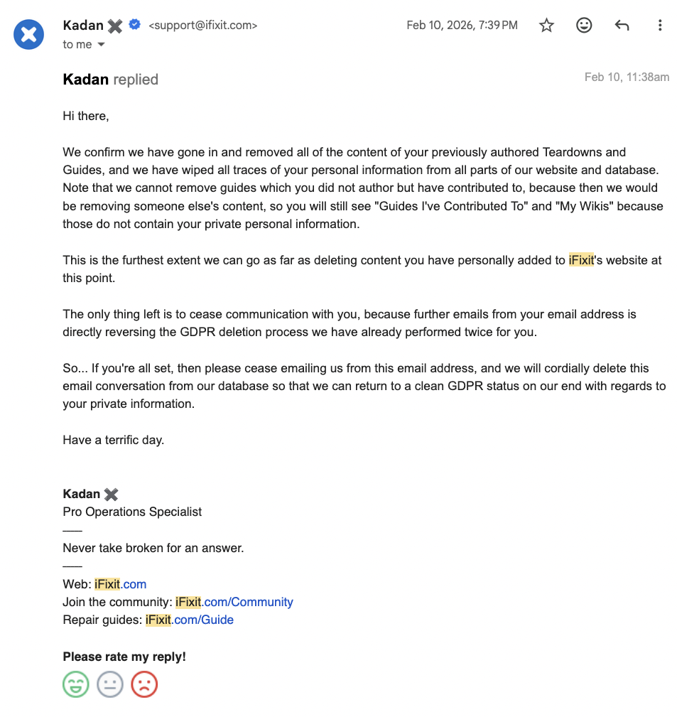 Hi there, We confirm we have gone in and removed all of the content of your previously authored Teardowns and Guides, and we have wiped all traces of your personal information from all parts of our website and database. Note that we cannot remove guides which you did not author but have contributed to, because then we would be removing someone else's content, so you will still see "Guides I've Contributed To" and "My Wikis" because those do not contain your private personal information. This is the furthest extent we can go as far as deleting content you have personally added to iFixit's website at this point. The only thing left is to cease communication with you, because further emails from your email address is directly reversing the GDPR deletion process we have already performed twice for you. So... If you're all set, then please cease emailing us from this email address, and we will cordially delete this email conversation from our database so that we can return to a clean GDPR status on our end with regards to your private information. Have a terrific day.