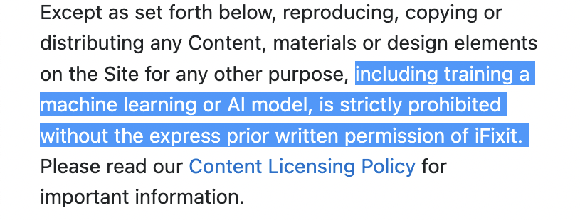 iFixit Terms of Service: Except as set forth below, reproducing, copying or distributing any Content, materials or design elements on the Site for any other purpose, including training a machine learning or Al model, is strictly prohibited without the express prior written permission of iFixit.