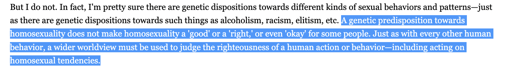 A genetic predisposition towards homosexuality does not make homosexuality a 'good' or a 'right,' or even 'okay' for some people. Just as with every other human behavior, a wider worldview must be used to judge the righteousness of a human action or behavior—including acting on homosexual tendencies.