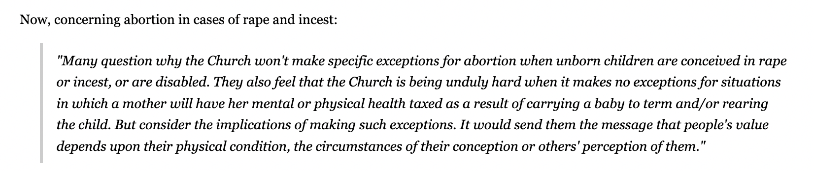 Now, concerning abortion in cases of rape and incest: "Many question why the Church won't make specific exceptions for abortion when unborn children are conceived in rape or incest, or are disabled. They also feel that the Church is being unduly hard when it makes no exceptions for situations in which a mother will have her mental or physical health taxed as a result of carrying a baby to term and/or rearing the child. But consider the implications of making such exceptions. It would send them the message that people's value depends upon their physical condition, the circumstances of their conception or others' perception of them."