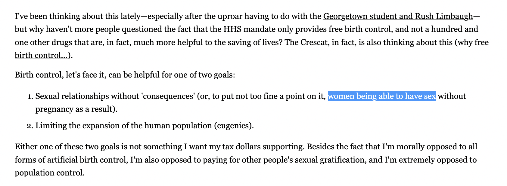 've been thinking about this lately—especially after the uproar having to do with the Georgetown student and Rush Limbaugh—but why haven't more people questioned the fact that the HHS mandate only provides free birth control, and not a hundred and one other drugs that are, in fact, much more helpful to the saving of lives? The Crescat, in fact, is also thinking about this (why free birth control...). Birth control, let's face it, can be helpful for one of two goals: Sexual relationships without 'consequences' (or, to put not too fine a point on it, women being able to have sex without pregnancy as a result). Limiting the expansion of the human population (eugenics). Either one of these two goals is not something I want my tax dollars supporting. Besides the fact that I'm morally opposed to all forms of artificial birth control, I'm also opposed to paying for other people's sexual gratification, and I'm extremely opposed to population control.