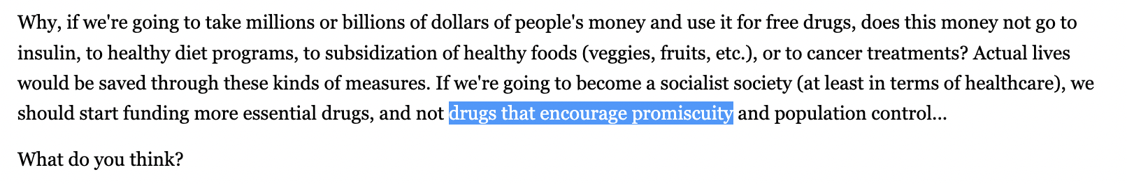 Why, if we're going to take millions or billions of dollars of people's money and use it for free drugs, does this money not go to insulin, to healthy diet programs, to subsidization of healthy foods (veggies, fruits, etc.), or to cancer treatments? Actual lives would be saved through these kinds of measures. If we're going to become a socialist society (at least in terms of healthcare), we should start funding more essential drugs, and not drugs that encourage promiscuity and population control...