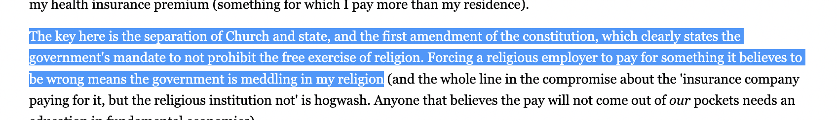 The key here is the separation of Church and state, and the first amendment of the constitution, which clearly states the government's mandate to not prohibit the free exercise of religion. Forcing a religious employer to pay for something it believes to be wrong means the government is meddling in my religion
